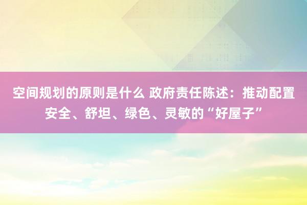 空间规划的原则是什么 政府责任陈述：推动配置安全、舒坦、绿色、灵敏的“好屋子”