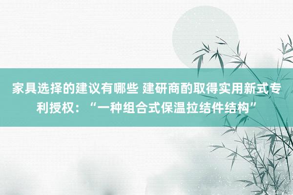 家具选择的建议有哪些 建研商酌取得实用新式专利授权：“一种组合式保温拉结件结构”