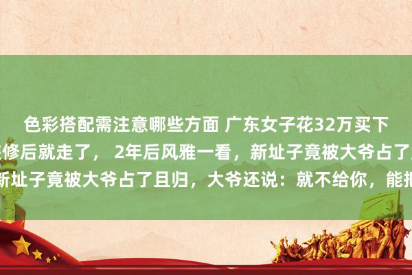 色彩搭配需注意哪些方面 广东女子花32万买下大爷的海景房，再行装修后就走了， 2年后风雅一看，新址子竟被大爷占了且归，大爷还说：就不给你，能把我咋滴