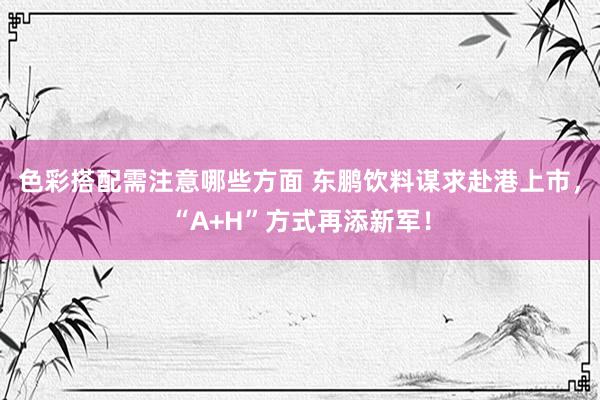 色彩搭配需注意哪些方面 东鹏饮料谋求赴港上市，“A+H”方式再添新军！