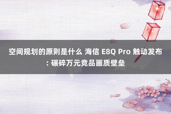 空间规划的原则是什么 海信 E8Q Pro 触动发布: 碾碎万元竞品画质壁垒