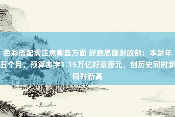 色彩搭配需注意哪些方面 好意思国财政部：本财年前五个月，预算赤字1.15万亿好意思元，创历史同时新高