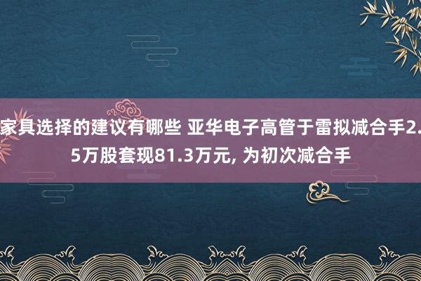 家具选择的建议有哪些 亚华电子高管于雷拟减合手2.5万股套现81.3万元, 为初次减合手