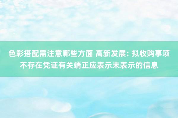 色彩搭配需注意哪些方面 高新发展: 拟收购事项不存在凭证有关端正应表示未表示的信息