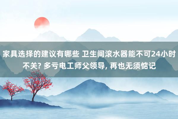 家具选择的建议有哪些 卫生间滚水器能不可24小时不关? 多亏电工师父领导, 再也无须惦记