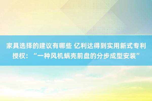 家具选择的建议有哪些 亿利达得到实用新式专利授权：“一种风机蜗壳前盘的分步成型安装”