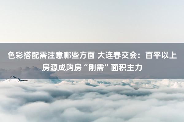 色彩搭配需注意哪些方面 大连春交会：百平以上房源成购房“刚需”面积主力