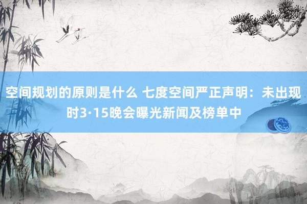 空间规划的原则是什么 七度空间严正声明：未出现时3·15晚会曝光新闻及榜单中