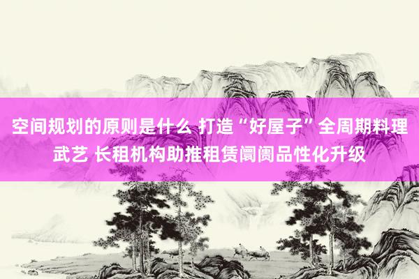 空间规划的原则是什么 打造“好屋子”全周期料理武艺 长租机构助推租赁阛阓品性化升级